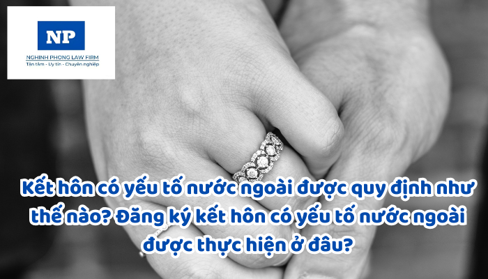 Kết hôn có yếu tố nước ngoài được quy định như thế nào? Đăng ký kết hôn có yếu tố nước ngoài được thực hiện ở đâu? Thủ tục đăng ký kết hôn được quy định như thế nào?