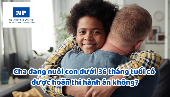 Cha đang nuôi con dưới 36 tháng tuổi có được hoãn thi hành án không?