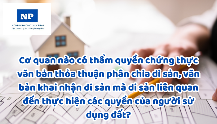 Cơ quan nào có thẩm quyền chứng thực văn bản thỏa thuận phân chia di sản, văn bản khai nhận di sản mà di sản liên quan đến thực hiện các quyền của người sử dụng đất?