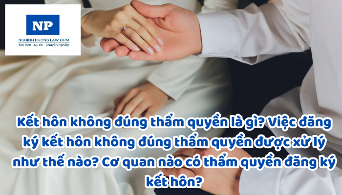 Kết hôn không đúng thẩm quyền là gì? Việc đăng ký kết hôn không đúng thẩm quyền được xử lý như thế nào? Cơ quan nào có thẩm quyền đăng ký kết hôn?