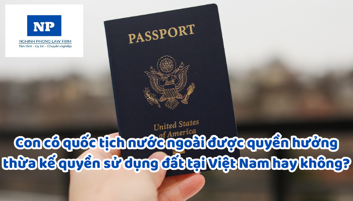 Con có quốc tịch nước ngoài được quyền hưởng thừa kế quyền sử dụng đất tại Việt Nam hay không?
