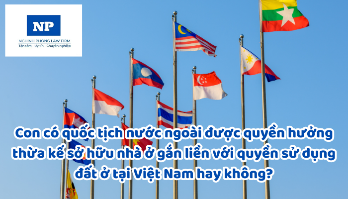 Con có quốc tịch nước ngoài được quyền hưởng thừa kế sở hữu nhà ở gắn liền với quyền sử dụng đất ở tại Việt Nam hay không?