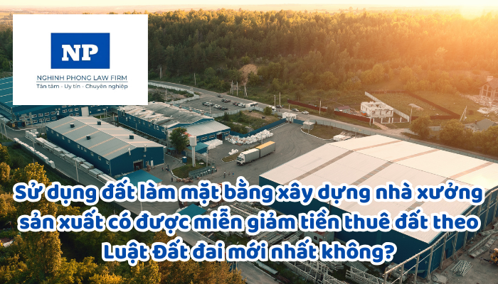 Sử dụng đất làm mặt bằng xây dựng nhà xưởng sản xuất có được miễn giảm tiền thuê đất theo Luật Đất đai mới nhất không?